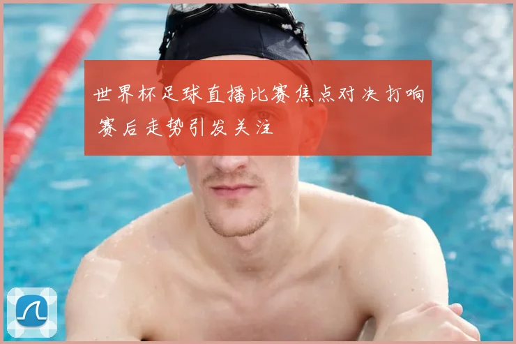 世界杯足球直播比赛焦点对决打响 赛后走势引发关注
