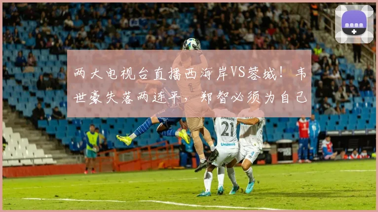 两大电视台直播西海岸VS蓉城!韦世豪失落两连平,郑智必须为自己正名!
