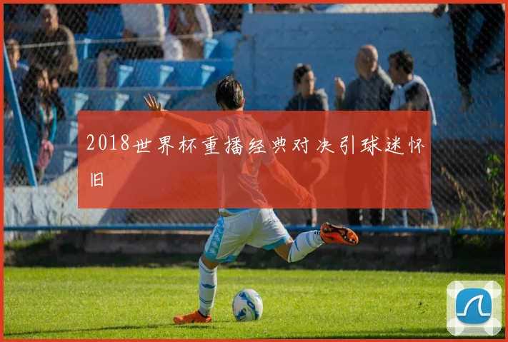 2018世界杯重播经典对决引球迷怀旧