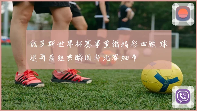 俄罗斯世界杯赛事重播精彩回顾 球迷再看经典瞬间与比赛细节