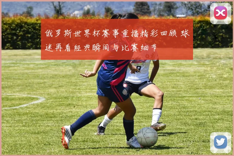 俄罗斯世界杯赛事重播精彩回顾 球迷再看经典瞬间与比赛细节