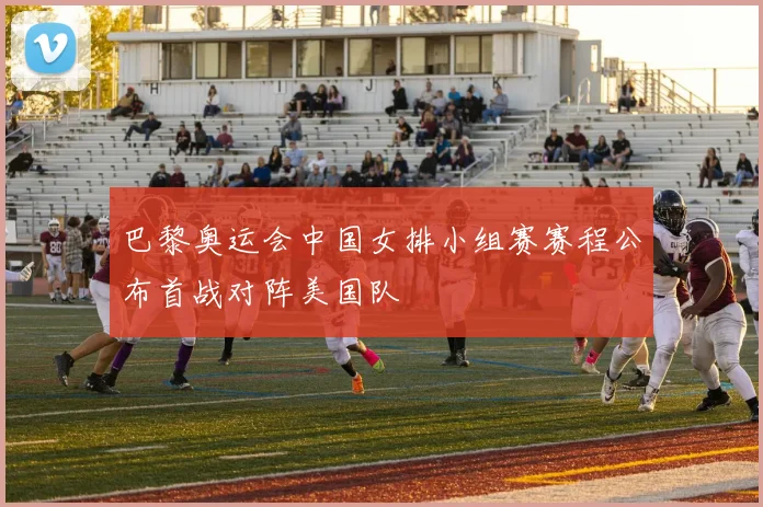 巴黎奥运会中国女排小组赛赛程公布首战对阵美国队