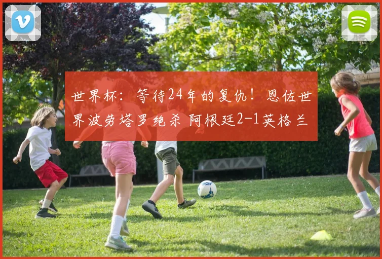 世界杯:等待24年的复仇!恩佐世界波劳塔罗绝杀 阿根廷2-1英格兰
