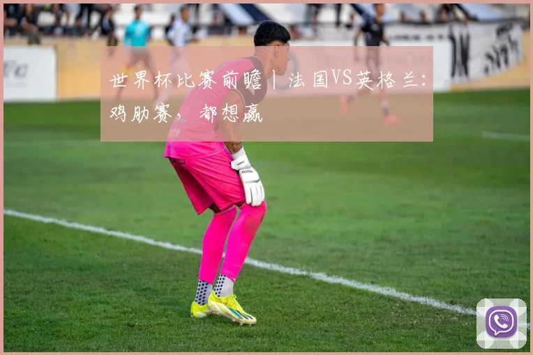 世界杯比赛前瞻丨法国VS英格兰:鸡肋赛,都想赢