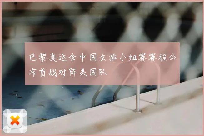 巴黎奥运会中国女排小组赛赛程公布首战对阵美国队