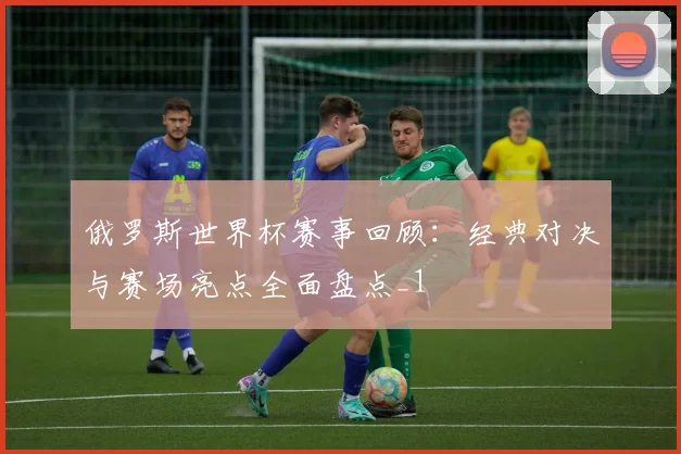 俄罗斯世界杯赛事回顾:经典对决与赛场亮点全面盘点_1