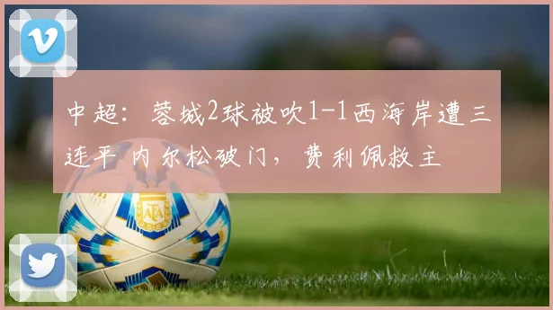 中超:蓉城2球被吹1-1西海岸遭三连平 内尔松破门,费利佩救主