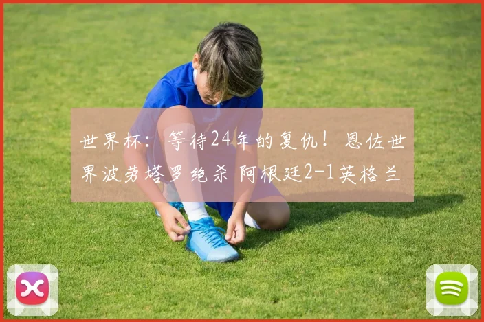 世界杯:等待24年的复仇!恩佐世界波劳塔罗绝杀 阿根廷2-1英格兰