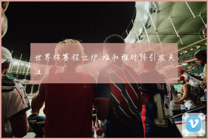 世界杯赛程出炉 谁和谁对阵引发关注