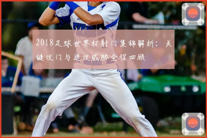 2018足球世界杯射门集锦解析：关键攻门与进攻威胁全程回顾