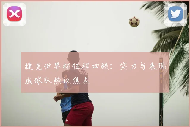捷克世界杯征程回顾：实力与表现成球队热议焦点