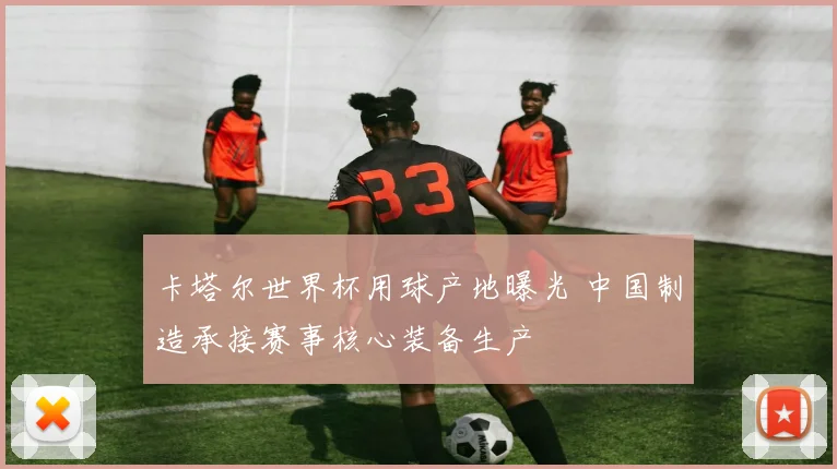 卡塔尔世界杯用球产地曝光 中国制造承接赛事核心装备生产