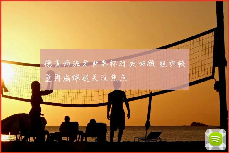 德国西班牙世界杯对决回顾 经典较量再成球迷关注焦点