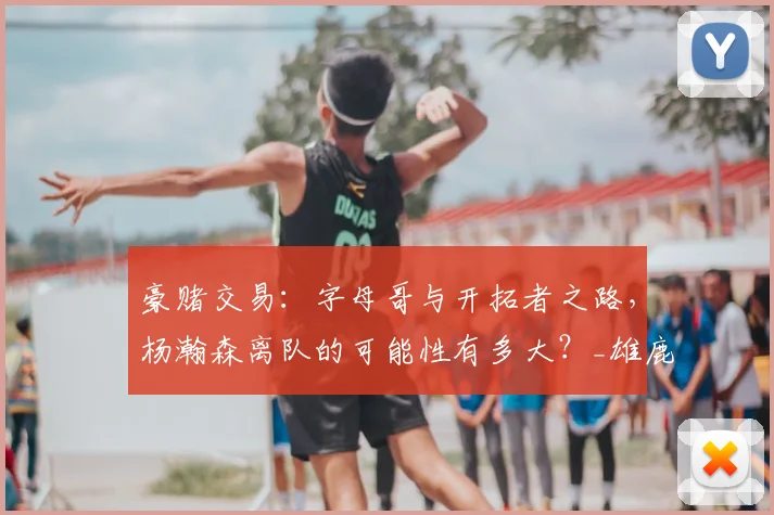 豪赌交易:字母哥与开拓者之路,杨瀚森离队的可能性有多大?_雄鹿_未来_首轮