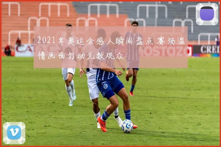 2021年奥运会感人瞬间盘点 赛场温情画面打动无数观众