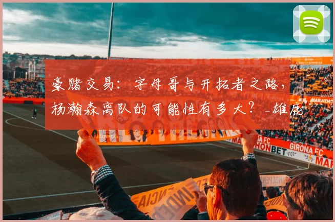 豪赌交易:字母哥与开拓者之路,杨瀚森离队的可能性有多大?_雄鹿_未来_首轮
