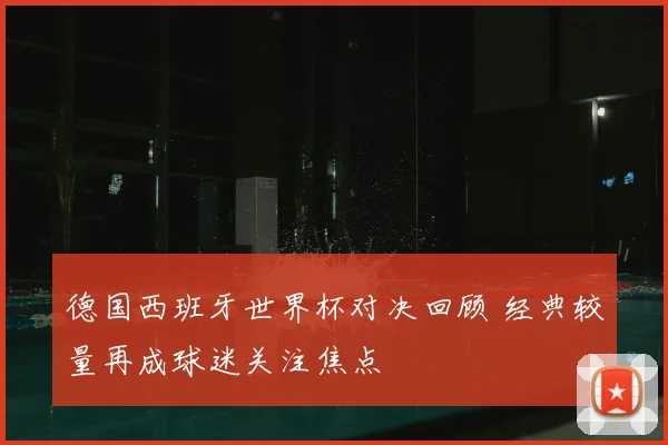 德国西班牙世界杯对决回顾 经典较量再成球迷关注焦点