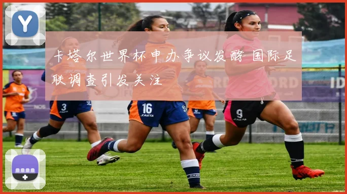 卡塔尔世界杯申办争议发酵 国际足联调查引发关注