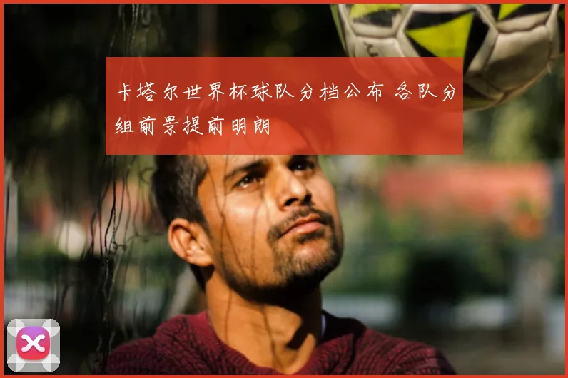卡塔尔世界杯球队分档公布 各队分组前景提前明朗