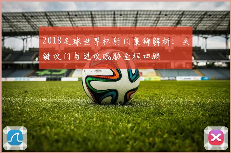 2018足球世界杯射门集锦解析：关键攻门与进攻威胁全程回顾