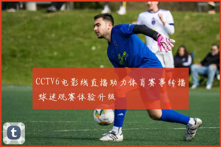 CCTV6电影线直播助力体育赛事转播 球迷观赛体验升级