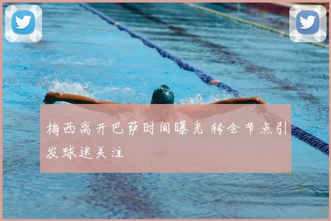 梅西离开巴萨时间曝光 转会节点引发球迷关注