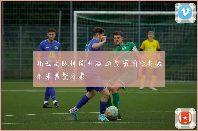 梅西离队传闻升温 迈阿密国际备战未来调整方案