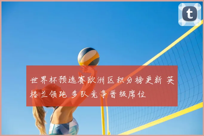世界杯预选赛欧洲区积分榜更新 英格兰领跑 多队竞争晋级席位