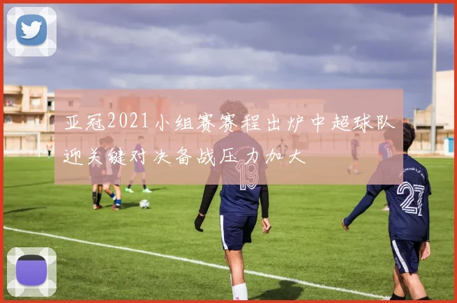 亚冠2021小组赛赛程出炉中超球队迎关键对决备战压力加大