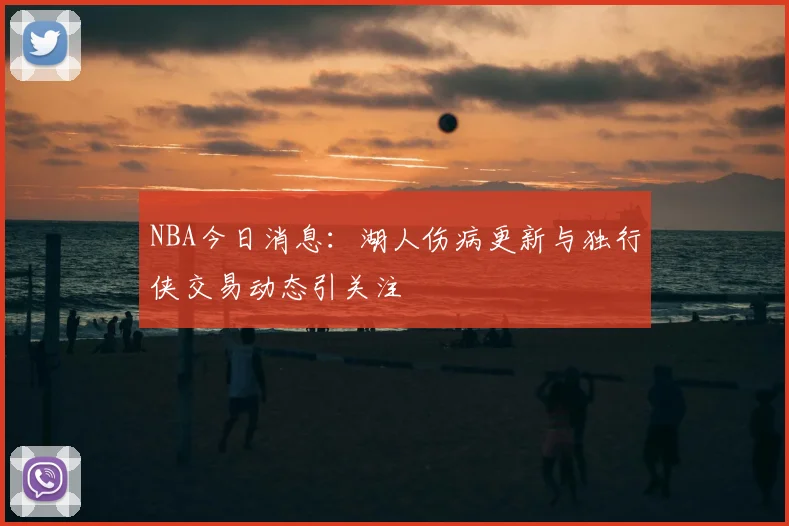 NBA今日消息：湖人伤病更新与独行侠交易动态引关注