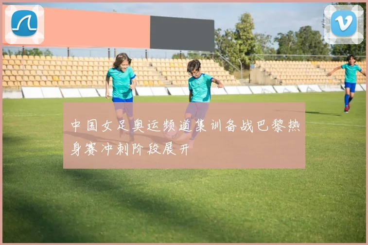 中国女足奥运频道集训备战巴黎热身赛冲刺阶段展开