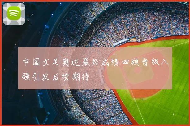 中国女足奥运最好成绩回顾晋级八强引发后续期待