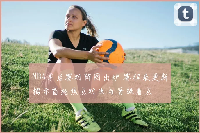 NBA季后赛对阵图出炉 赛程表更新揭示首轮焦点对决与晋级看点