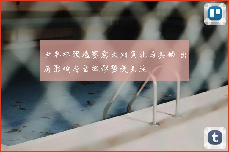 世界杯预选赛意大利负北马其顿 出局影响与晋级形势受关注