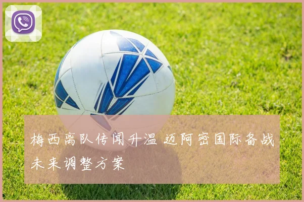 梅西离队传闻升温 迈阿密国际备战未来调整方案