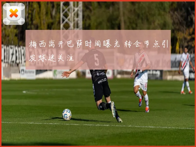 梅西离开巴萨时间曝光 转会节点引发球迷关注