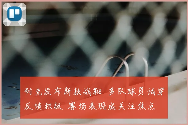 耐克发布新款战靴 多队球员试穿反馈积极 赛场表现成关注焦点