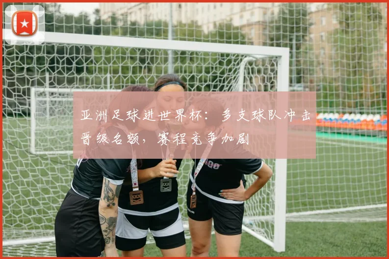 亚洲足球进世界杯：多支球队冲击晋级名额，赛程竞争加剧