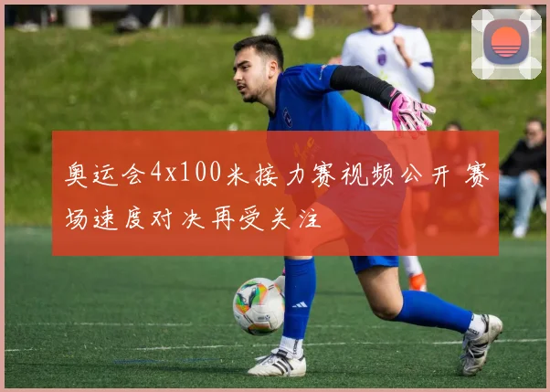 奥运会4x100米接力赛视频公开 赛场速度对决再受关注