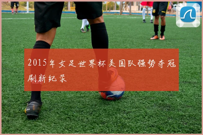 2015年女足世界杯美国队强势夺冠刷新纪录